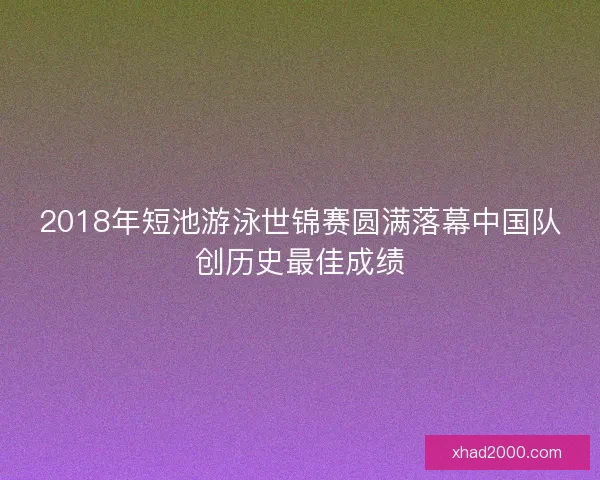 2018年短池游泳世锦赛圆满落幕中国队创历史最佳成绩