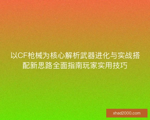 以CF枪械为核心解析武器进化与实战搭配新思路全面指南玩家实用技巧