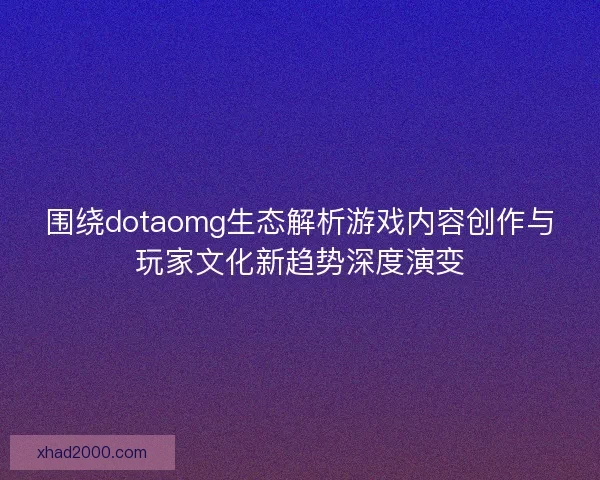 围绕dotaomg生态解析游戏内容创作与玩家文化新趋势深度演变