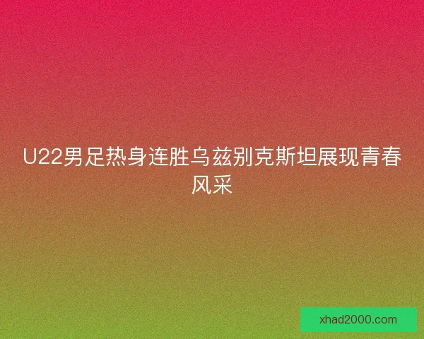 U22男足热身连胜乌兹别克斯坦展现青春风采