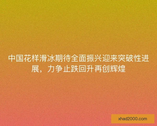中国花样滑冰期待全面振兴迎来突破性进展，力争止跌回升再创辉煌