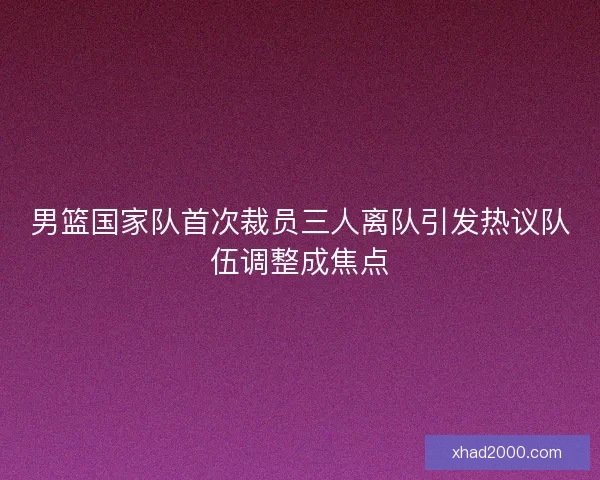 男篮国家队首次裁员三人离队引发热议队伍调整成焦点